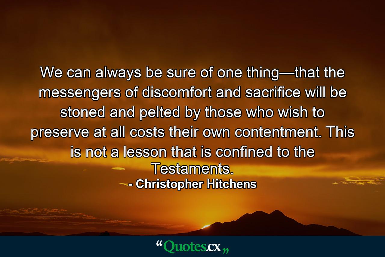 We can always be sure of one thing—that the messengers of discomfort and sacrifice will be stoned and pelted by those who wish to preserve at all costs their own contentment. This is not a lesson that is confined to the Testaments. - Quote by Christopher Hitchens