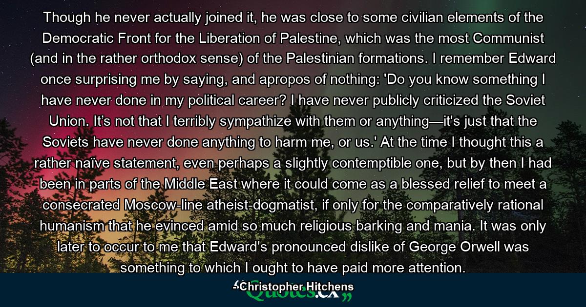 Though he never actually joined it, he was close to some civilian elements of the Democratic Front for the Liberation of Palestine, which was the most Communist (and in the rather orthodox sense) of the Palestinian formations. I remember Edward once surprising me by saying, and apropos of nothing: 'Do you know something I have never done in my political career? I have never publicly criticized the Soviet Union. It’s not that I terribly sympathize with them or anything—it's just that the Soviets have never done anything to harm me, or us.' At the time I thought this a rather naïve statement, even perhaps a slightly contemptible one, but by then I had been in parts of the Middle East where it could come as a blessed relief to meet a consecrated Moscow-line atheist-dogmatist, if only for the comparatively rational humanism that he evinced amid so much religious barking and mania. It was only later to occur to me that Edward's pronounced dislike of George Orwell was something to which I ought to have paid more attention. - Quote by Christopher Hitchens