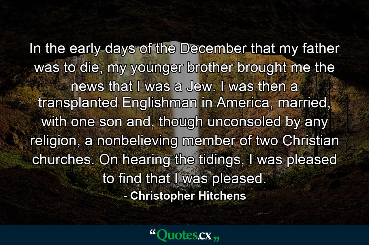 In the early days of the December that my father was to die, my younger brother brought me the news that I was a Jew. I was then a transplanted Englishman in America, married, with one son and, though unconsoled by any religion, a nonbelieving member of two Christian churches. On hearing the tidings, I was pleased to find that I was pleased. - Quote by Christopher Hitchens