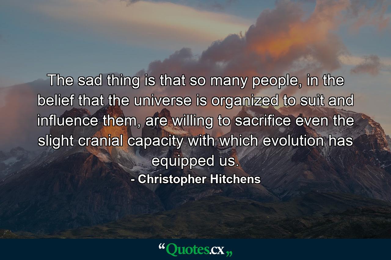 The sad thing is that so many people, in the belief that the universe is organized to suit and influence them, are willing to sacrifice even the slight cranial capacity with which evolution has equipped us. - Quote by Christopher Hitchens