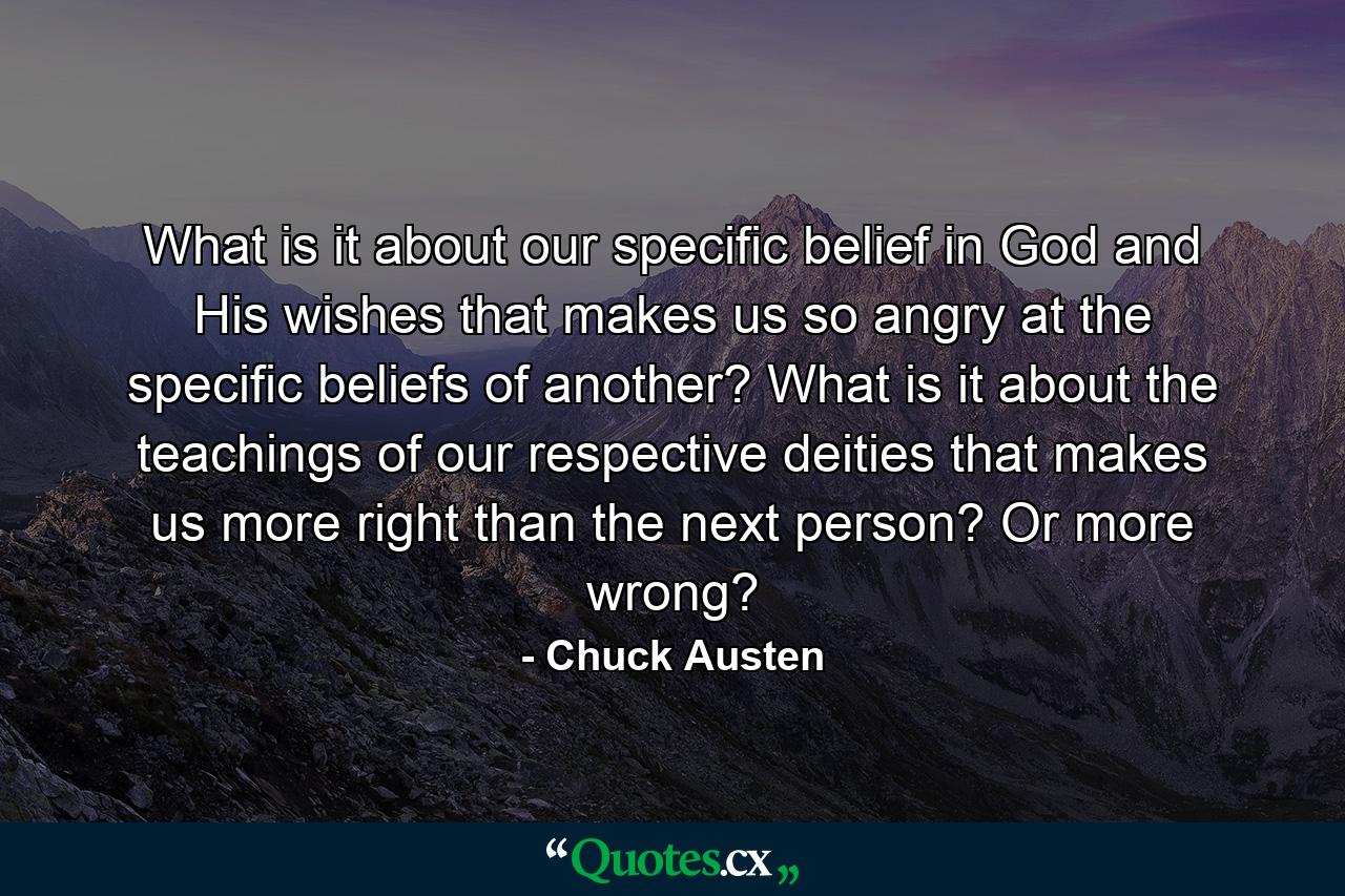 What is it about our specific belief in God and His wishes that makes us so angry at the specific beliefs of another? What is it about the teachings of our respective deities that makes us more right than the next person? Or more wrong? - Quote by Chuck Austen