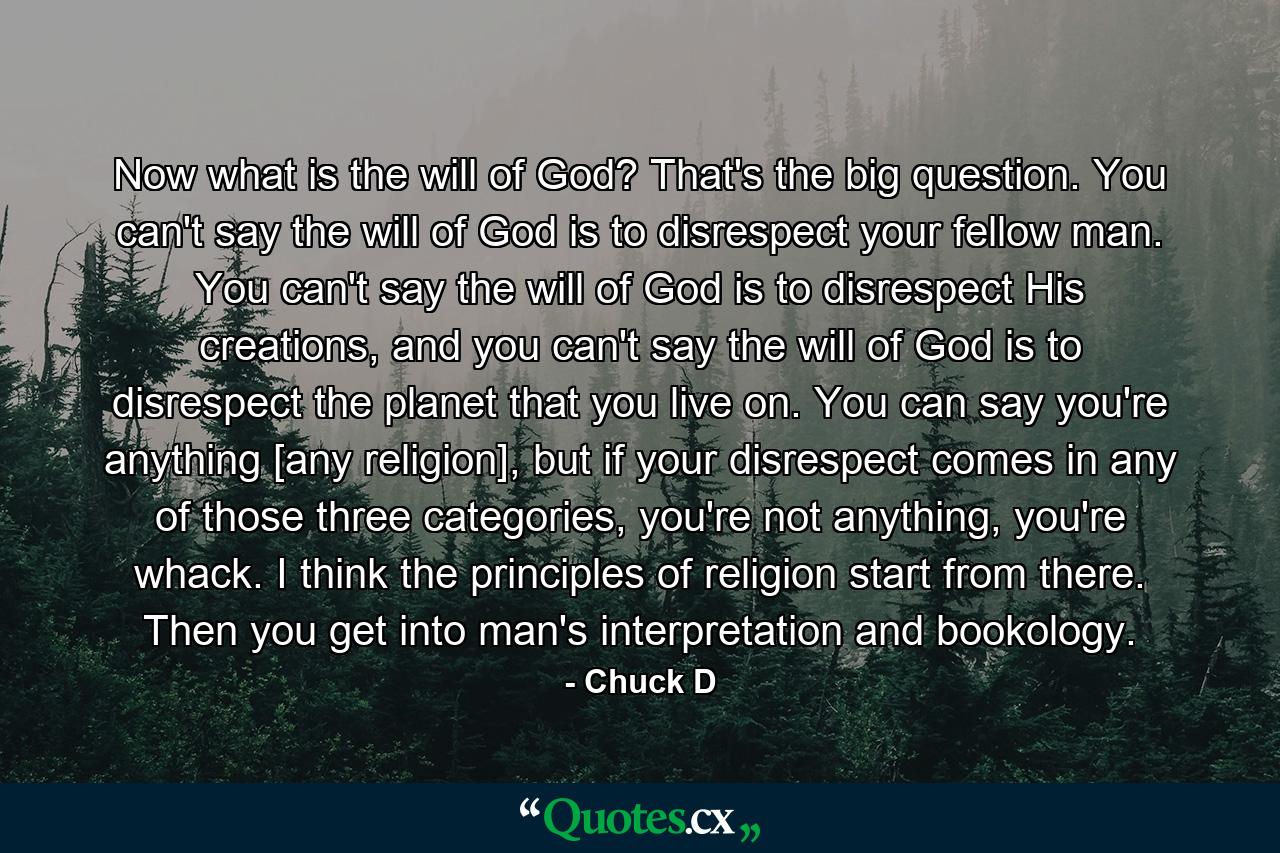 Now what is the will of God? That's the big question. You can't say the will of God is to disrespect your fellow man. You can't say the will of God is to disrespect His creations, and you can't say the will of God is to disrespect the planet that you live on. You can say you're anything [any religion], but if your disrespect comes in any of those three categories, you're not anything, you're whack. I think the principles of religion start from there. Then you get into man's interpretation and bookology. - Quote by Chuck D