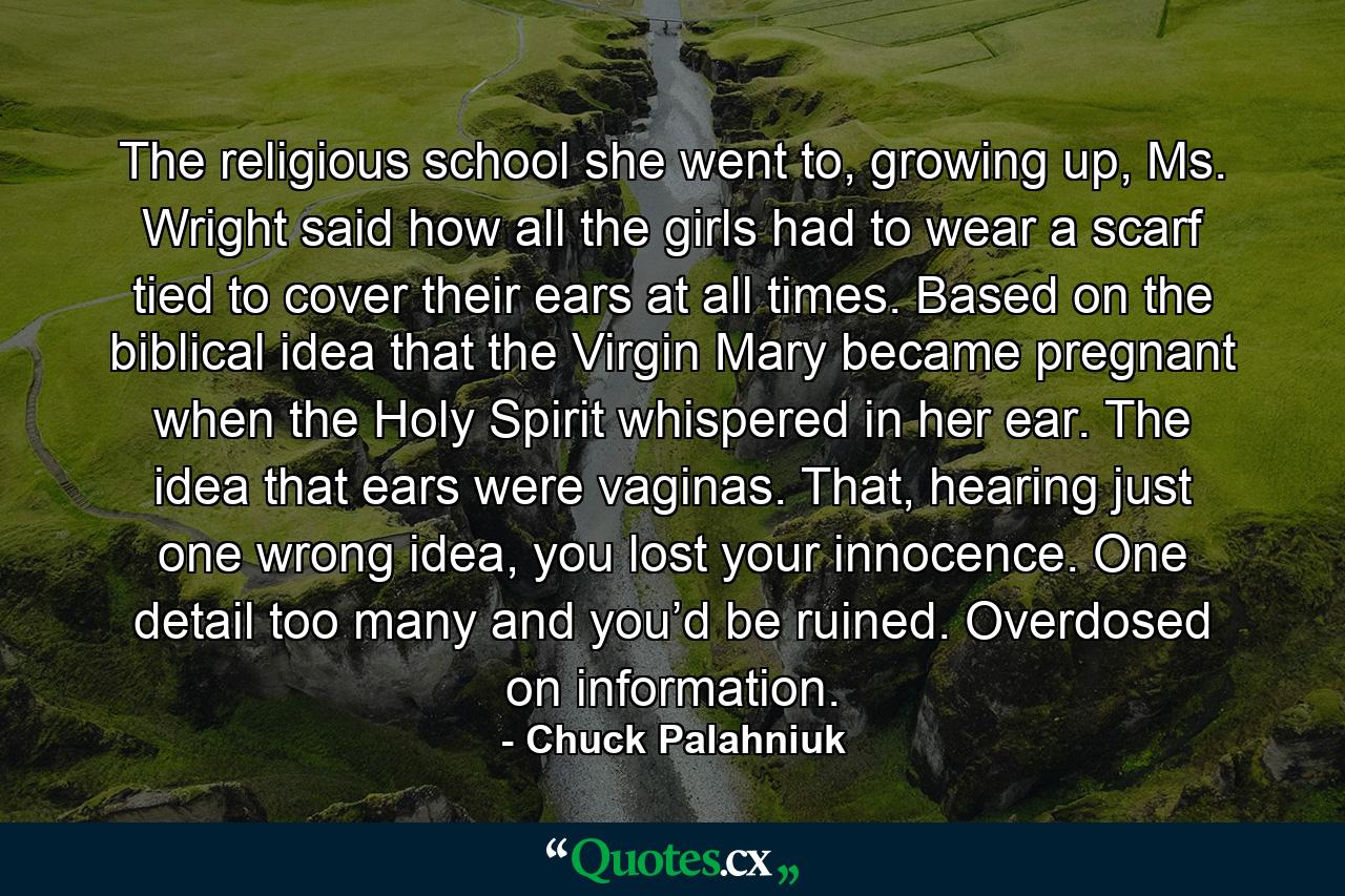 The religious school she went to, growing up, Ms. Wright said how all the girls had to wear a scarf tied to cover their ears at all times. Based on the biblical idea that the Virgin Mary became pregnant when the Holy Spirit whispered in her ear. The idea that ears were vaginas. That, hearing just one wrong idea, you lost your innocence. One detail too many and you’d be ruined. Overdosed on information. - Quote by Chuck Palahniuk