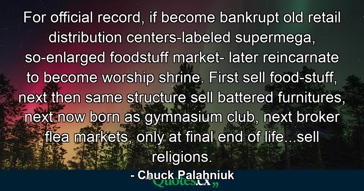 For official record, if become bankrupt old retail distribution centers-labeled supermega, so-enlarged foodstuff market- later reincarnate to become worship shrine. First sell food-stuff, next then same structure sell battered furnitures, next now born as gymnasium club, next broker flea markets, only at final end of life...sell religions. - Quote by Chuck Palahniuk