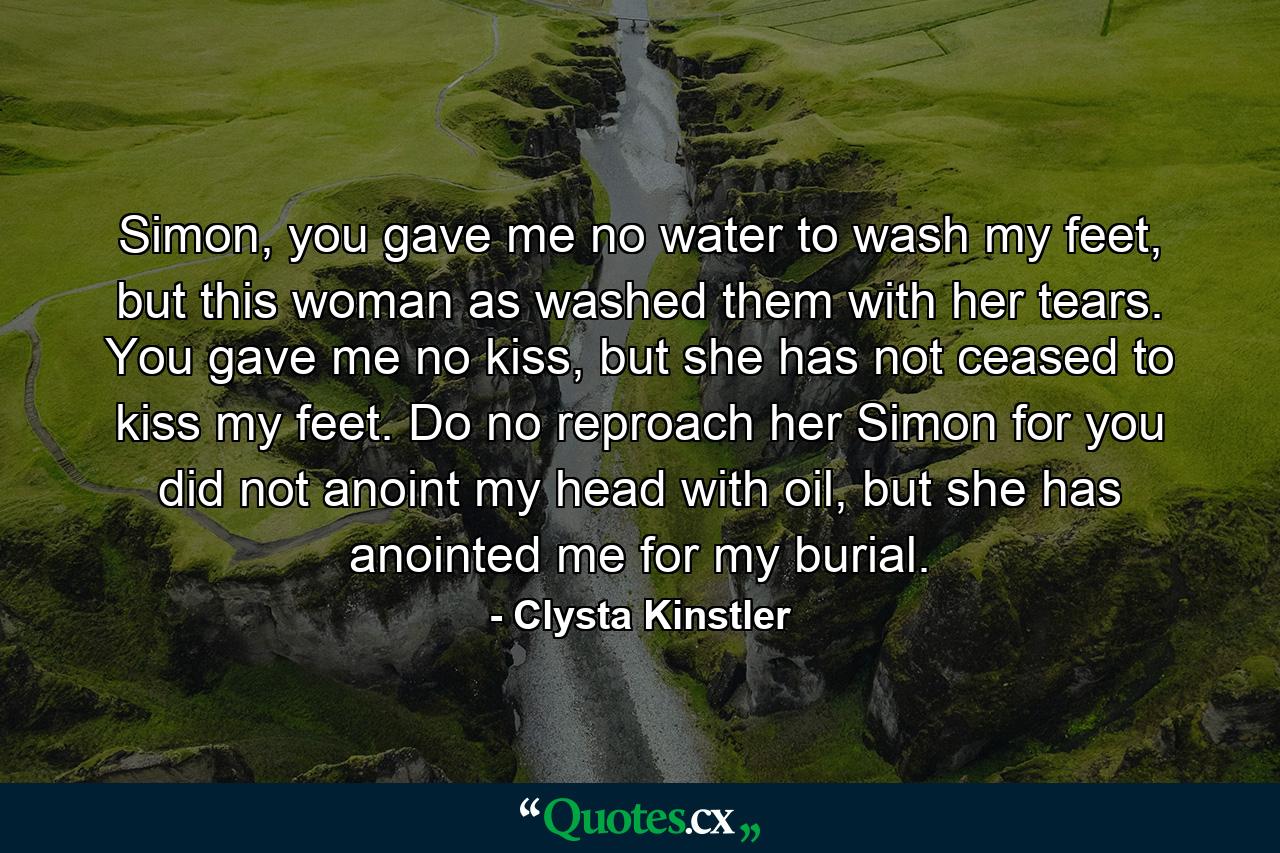 Simon, you gave me no water to wash my feet, but this woman as washed them with her tears. You gave me no kiss, but she has not ceased to kiss my feet. Do no reproach her Simon for you did not anoint my head with oil, but she has anointed me for my burial. - Quote by Clysta Kinstler