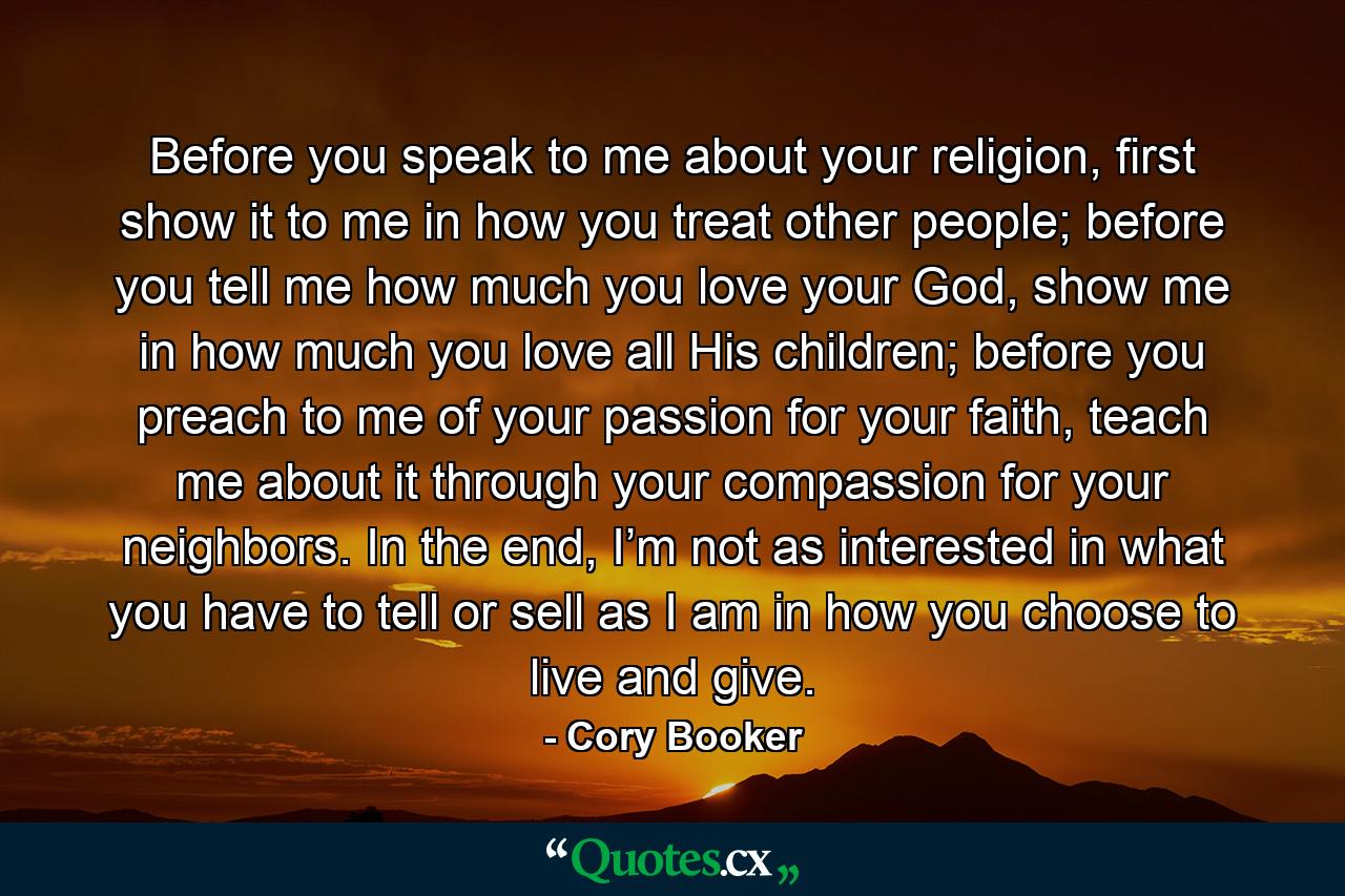 Before you speak to me about your religion, first show it to me in how you treat other people; before you tell me how much you love your God, show me in how much you love all His children; before you preach to me of your passion for your faith, teach me about it through your compassion for your neighbors. In the end, I’m not as interested in what you have to tell or sell as I am in how you choose to live and give. - Quote by Cory Booker