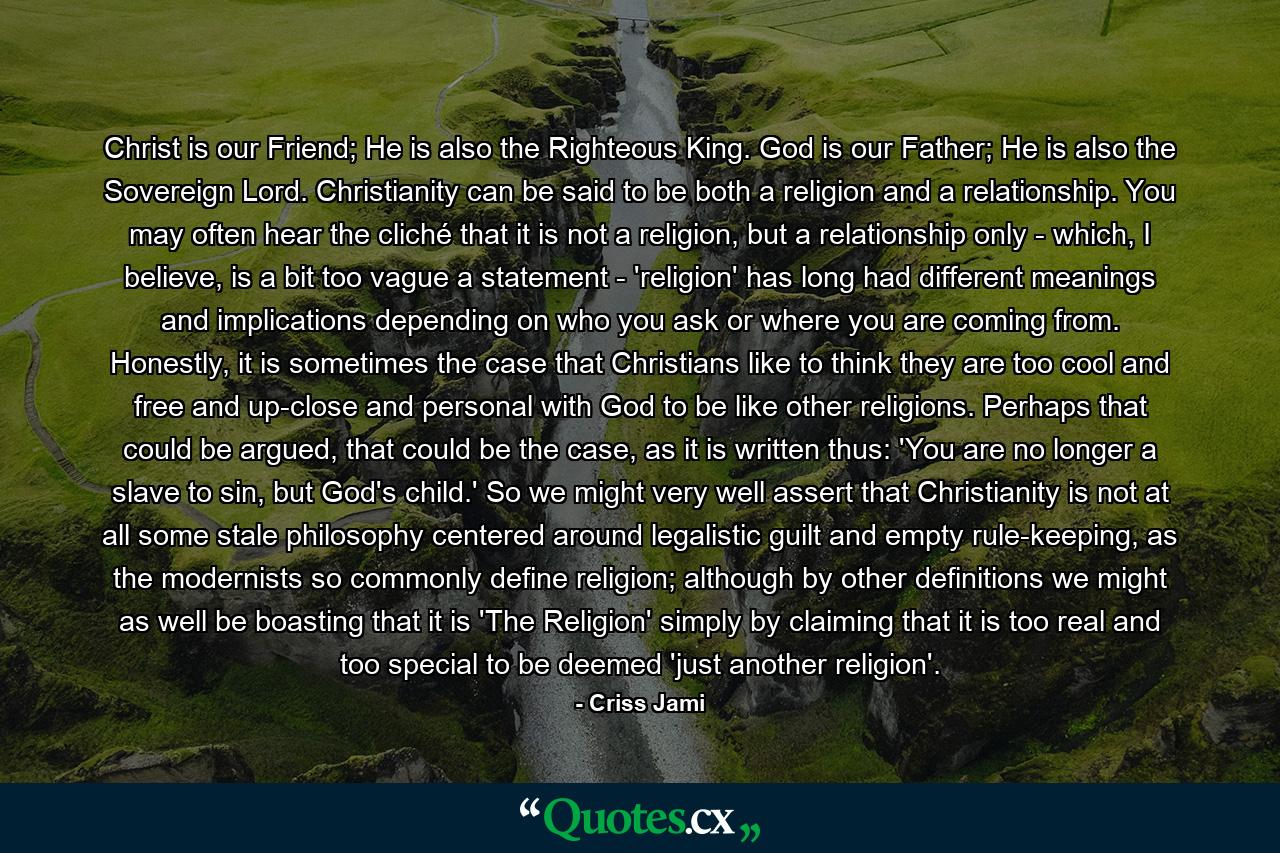 Christ is our Friend; He is also the Righteous King. God is our Father; He is also the Sovereign Lord. Christianity can be said to be both a religion and a relationship. You may often hear the cliché that it is not a religion, but a relationship only - which, I believe, is a bit too vague a statement - 'religion' has long had different meanings and implications depending on who you ask or where you are coming from. Honestly, it is sometimes the case that Christians like to think they are too cool and free and up-close and personal with God to be like other religions. Perhaps that could be argued, that could be the case, as it is written thus: 'You are no longer a slave to sin, but God's child.' So we might very well assert that Christianity is not at all some stale philosophy centered around legalistic guilt and empty rule-keeping, as the modernists so commonly define religion; although by other definitions we might as well be boasting that it is 'The Religion' simply by claiming that it is too real and too special to be deemed 'just another religion'. - Quote by Criss Jami