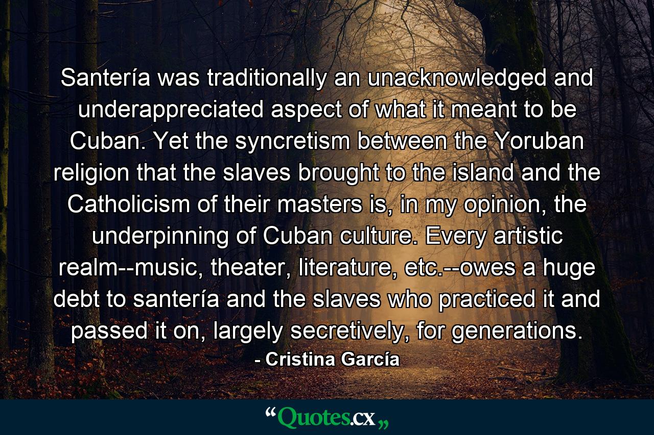 Santería was traditionally an unacknowledged and underappreciated aspect of what it meant to be Cuban. Yet the syncretism between the Yoruban religion that the slaves brought to the island and the Catholicism of their masters is, in my opinion, the underpinning of Cuban culture. Every artistic realm--music, theater, literature, etc.--owes a huge debt to santería and the slaves who practiced it and passed it on, largely secretively, for generations. - Quote by Cristina García