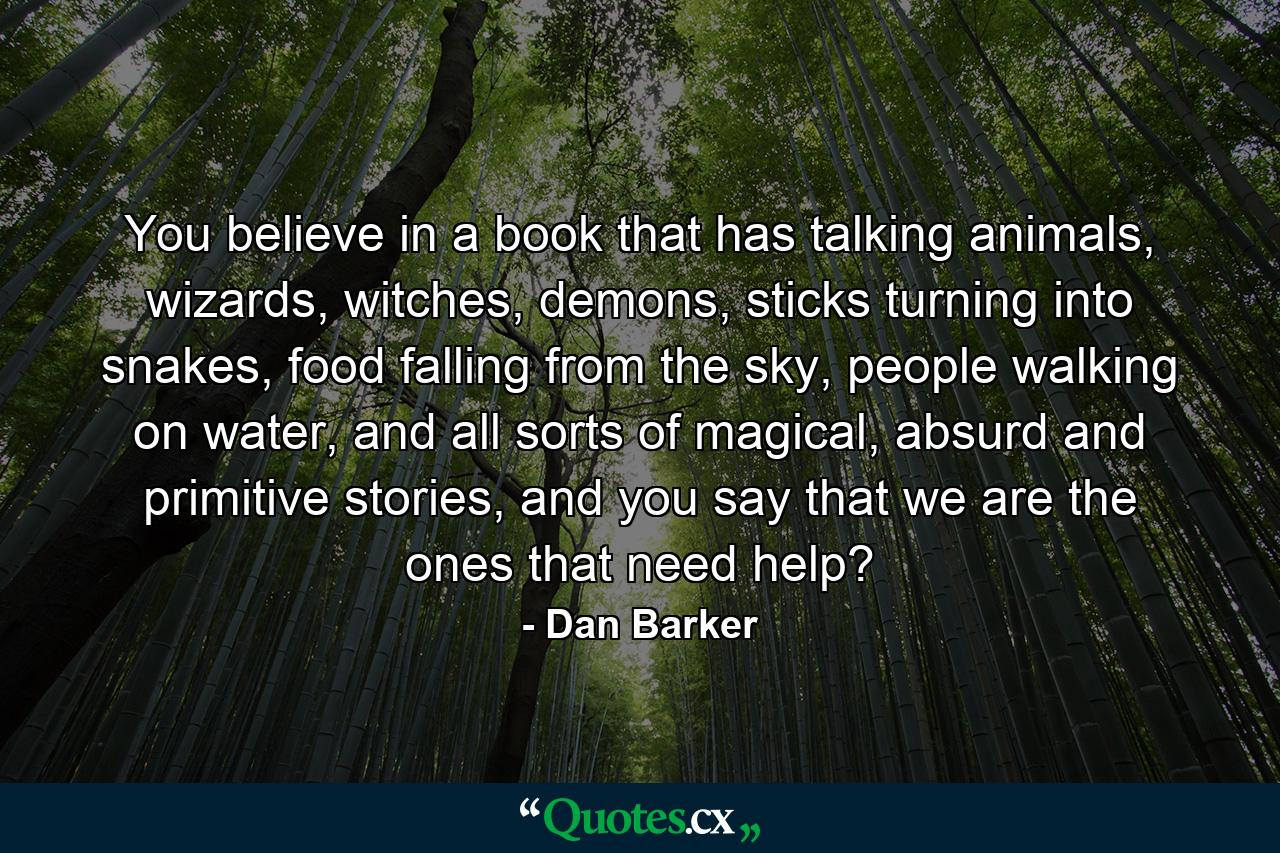 You believe in a book that has talking animals, wizards, witches, demons, sticks turning into snakes, food falling from the sky, people walking on water, and all sorts of magical, absurd and primitive stories, and you say that we are the ones that need help? - Quote by Dan Barker