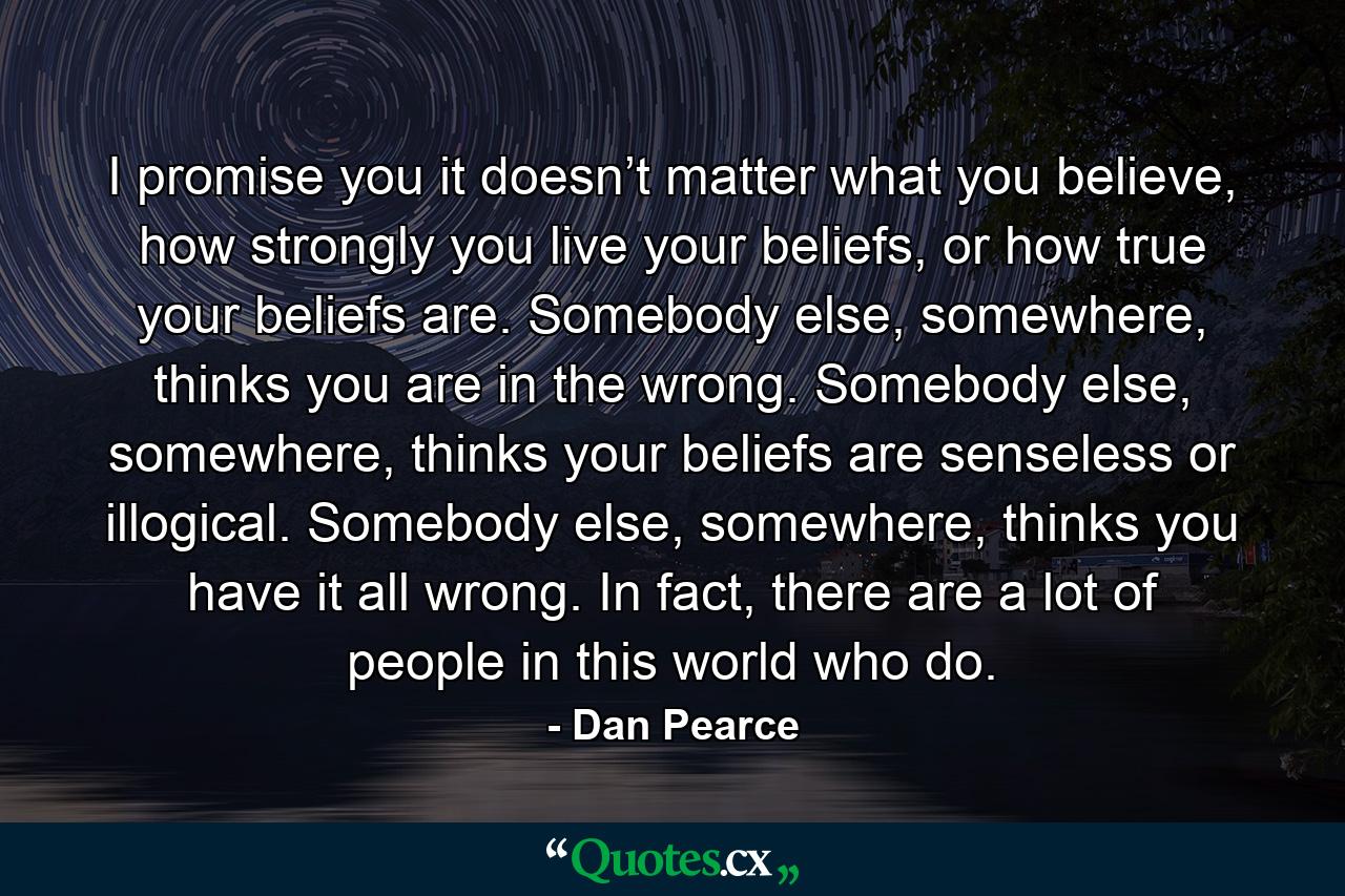 I promise you it doesn’t matter what you believe, how strongly you live your beliefs, or how true your beliefs are. Somebody else, somewhere, thinks you are in the wrong. Somebody else, somewhere, thinks your beliefs are senseless or illogical. Somebody else, somewhere, thinks you have it all wrong. In fact, there are a lot of people in this world who do. - Quote by Dan Pearce