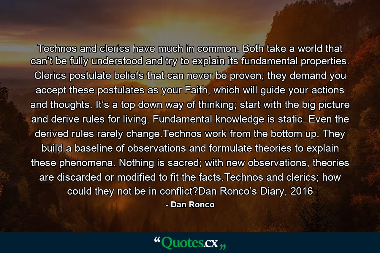 Technos and clerics have much in common. Both take a world that can’t be fully understood and try to explain its fundamental properties. Clerics postulate beliefs that can never be proven; they demand you accept these postulates as your Faith, which will guide your actions and thoughts. It’s a top down way of thinking; start with the big picture and derive rules for living. Fundamental knowledge is static. Even the derived rules rarely change.Technos work from the bottom up. They build a baseline of observations and formulate theories to explain these phenomena. Nothing is sacred; with new observations, theories are discarded or modified to fit the facts.Technos and clerics; how could they not be in conflict?Dan Ronco’s Diary, 2016 - Quote by Dan Ronco