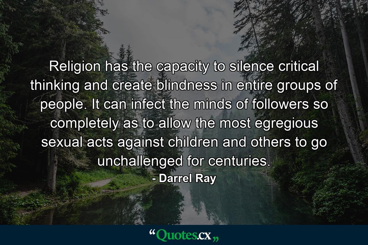 Religion has the capacity to silence critical thinking and create blindness in entire groups of people. It can infect the minds of followers so completely as to allow the most egregious sexual acts against children and others to go unchallenged for centuries. - Quote by Darrel Ray