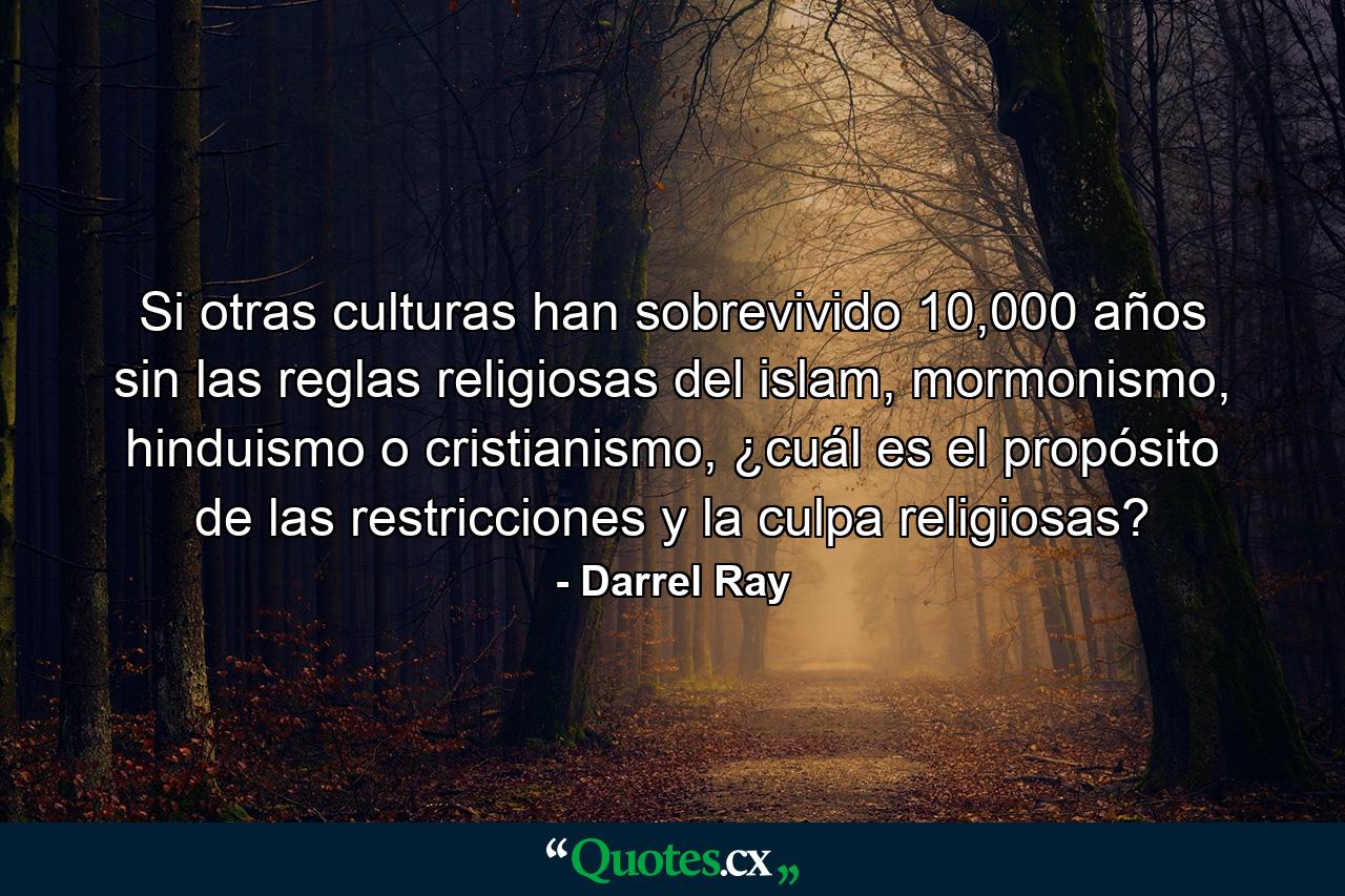 Si otras culturas han sobrevivido 10,000 años sin las reglas religiosas del islam, mormonismo, hinduismo o cristianismo, ¿cuál es el propósito de las restricciones y la culpa religiosas? - Quote by Darrel Ray