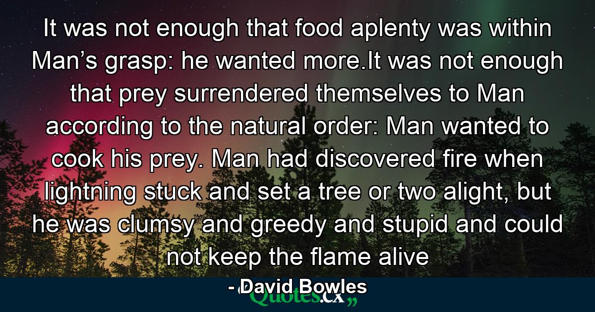 It was not enough that food aplenty was within Man’s grasp: he wanted more.It was not enough that prey surrendered themselves to Man according to the natural order: Man wanted to cook his prey. Man had discovered fire when lightning stuck and set a tree or two alight, but he was clumsy and greedy and stupid and could not keep the flame alive - Quote by David Bowles