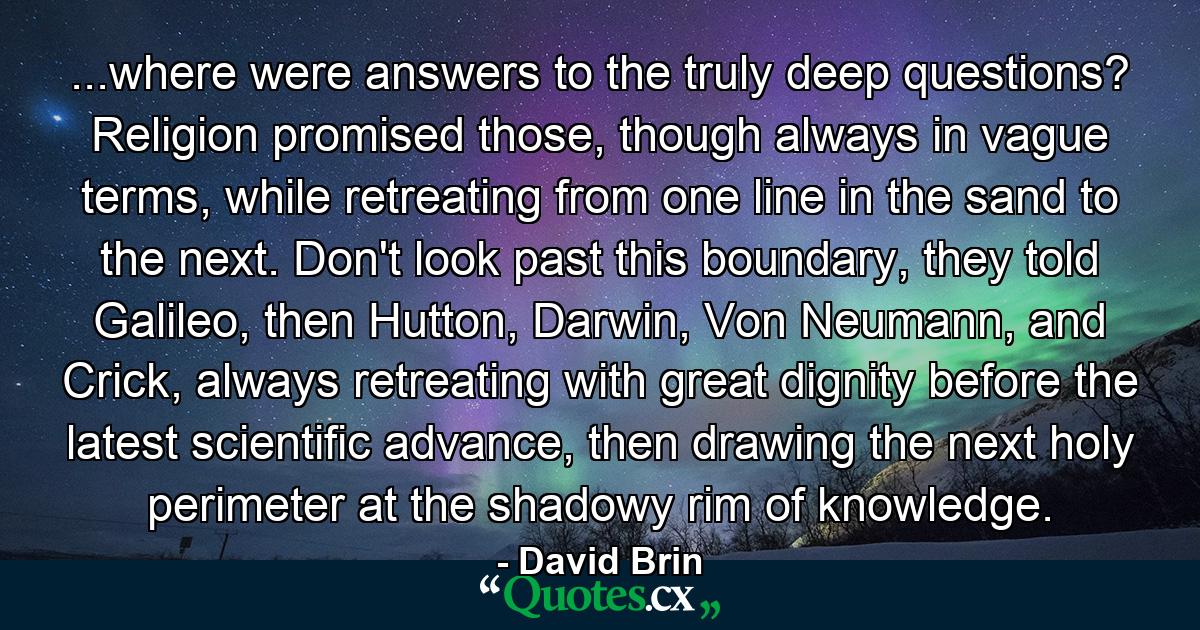 ...where were answers to the truly deep questions? Religion promised those, though always in vague terms, while retreating from one line in the sand to the next. Don't look past this boundary, they told Galileo, then Hutton, Darwin, Von Neumann, and Crick, always retreating with great dignity before the latest scientific advance, then drawing the next holy perimeter at the shadowy rim of knowledge. - Quote by David Brin