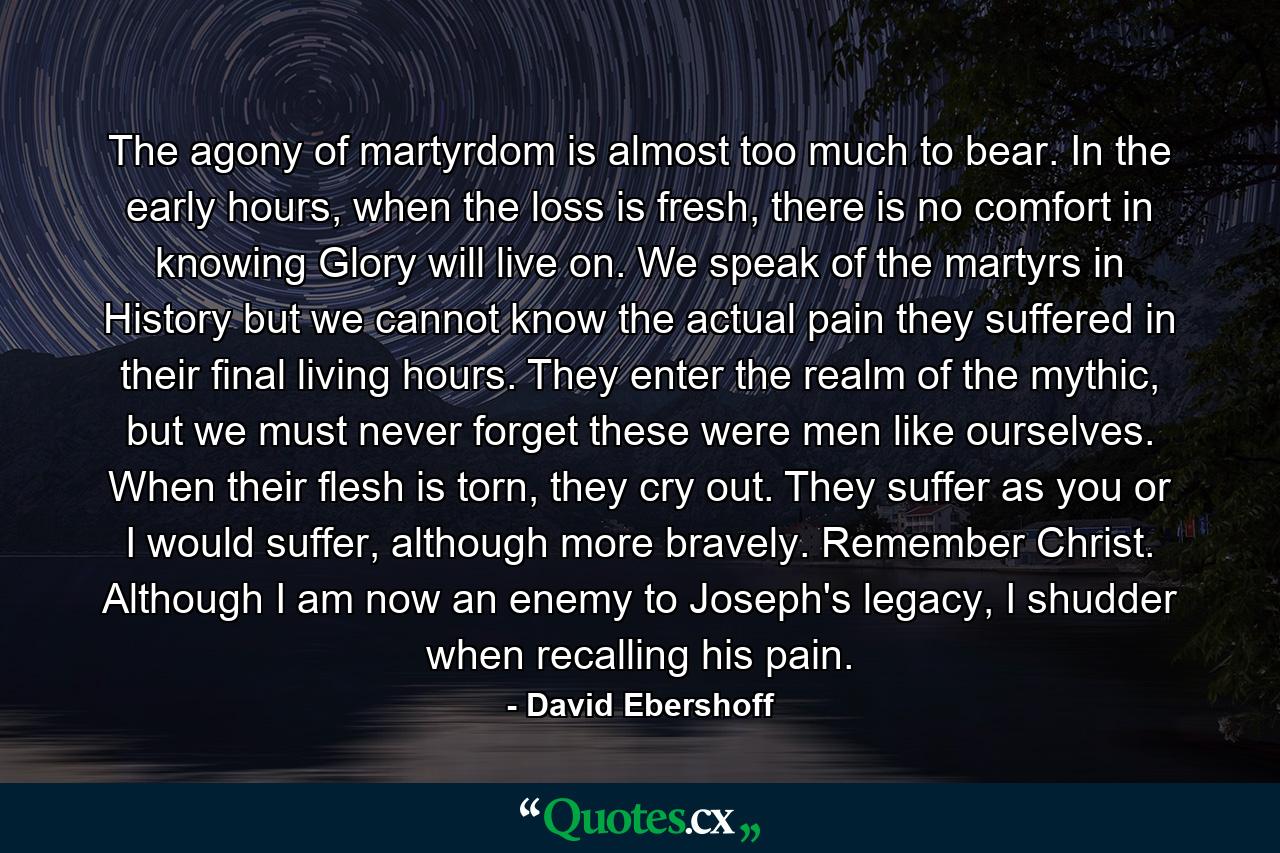 The agony of martyrdom is almost too much to bear. In the early hours, when the loss is fresh, there is no comfort in knowing Glory will live on. We speak of the martyrs in History but we cannot know the actual pain they suffered in their final living hours. They enter the realm of the mythic, but we must never forget these were men like ourselves. When their flesh is torn, they cry out. They suffer as you or I would suffer, although more bravely. Remember Christ. Although I am now an enemy to Joseph's legacy, I shudder when recalling his pain. - Quote by David Ebershoff