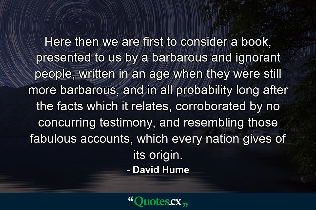 Here then we are first to consider a book, presented to us by a barbarous and ignorant people, written in an age when they were still more barbarous, and in all probability long after the facts which it relates, corroborated by no concurring testimony, and resembling those fabulous accounts, which every nation gives of its origin. - Quote by David Hume