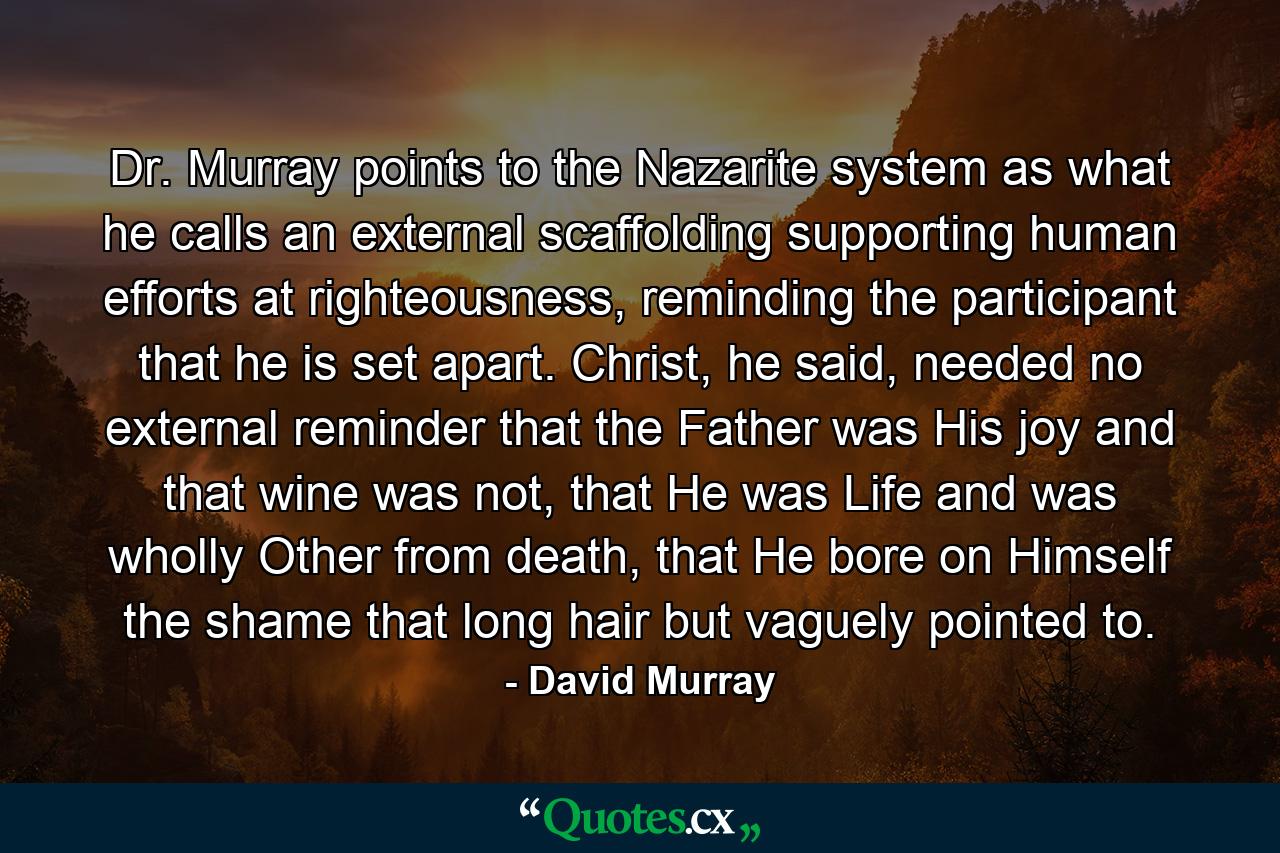 Dr. Murray points to the Nazarite system as what he calls an external scaffolding supporting human efforts at righteousness, reminding the participant that he is set apart. Christ, he said, needed no external reminder that the Father was His joy and that wine was not, that He was Life and was wholly Other from death, that He bore on Himself the shame that long hair but vaguely pointed to. - Quote by David Murray