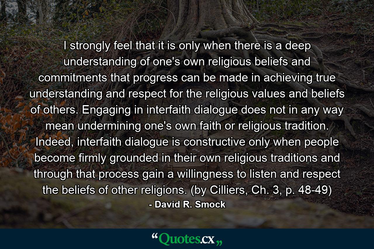 I strongly feel that it is only when there is a deep understanding of one's own religious beliefs and commitments that progress can be made in achieving true understanding and respect for the religious values and beliefs of others. Engaging in interfaith dialogue does not in any way mean undermining one's own faith or religious tradition. Indeed, interfaith dialogue is constructive only when people become firmly grounded in their own religious traditions and through that process gain a willingness to listen and respect the beliefs of other religions. (by Cilliers, Ch. 3, p. 48-49) - Quote by David R. Smock