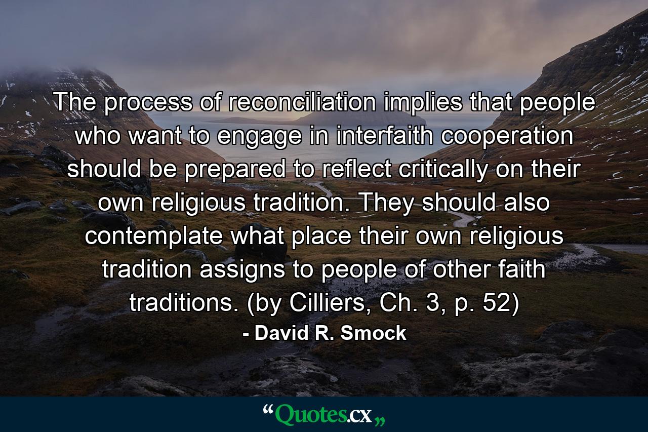 The process of reconciliation implies that people who want to engage in interfaith cooperation should be prepared to reflect critically on their own religious tradition. They should also contemplate what place their own religious tradition assigns to people of other faith traditions. (by Cilliers, Ch. 3, p. 52) - Quote by David R. Smock