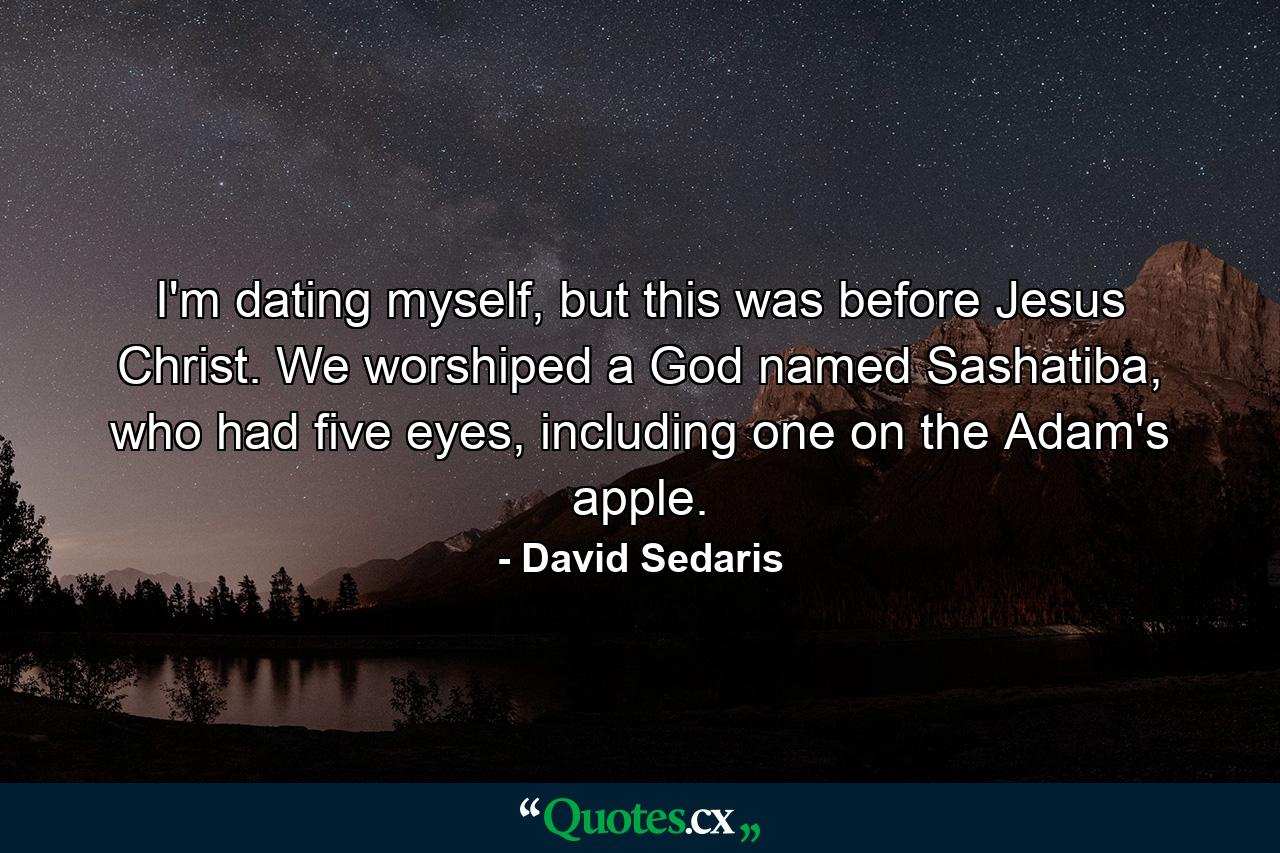 I'm dating myself, but this was before Jesus Christ. We worshiped a God named Sashatiba, who had five eyes, including one on the Adam's apple. - Quote by David Sedaris