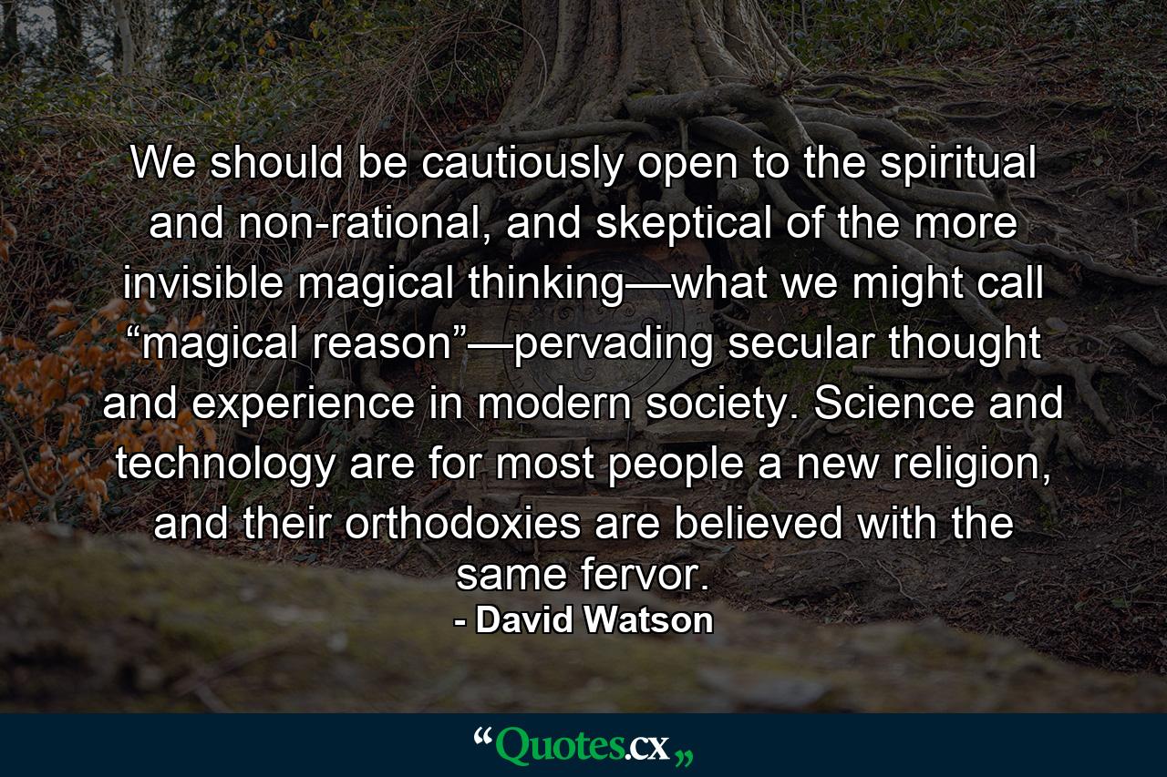 We should be cautiously open to the spiritual and non-rational, and skeptical of the more invisible magical thinking—what we might call “magical reason”—pervading secular thought and experience in modern society. Science and technology are for most people a new religion, and their orthodoxies are believed with the same fervor. - Quote by David Watson