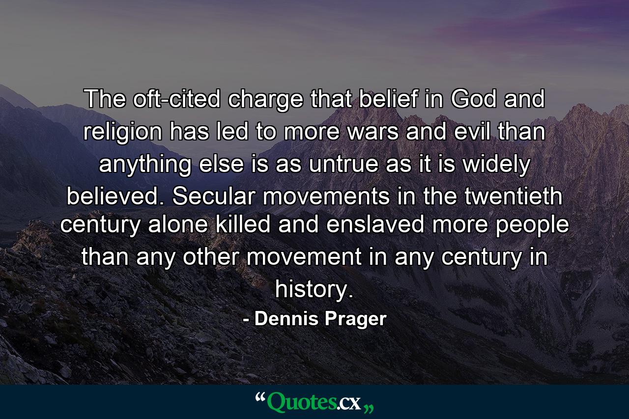 The oft-cited charge that belief in God and religion has led to more wars and evil than anything else is as untrue as it is widely believed. Secular movements in the twentieth century alone killed and enslaved more people than any other movement in any century in history. - Quote by Dennis Prager