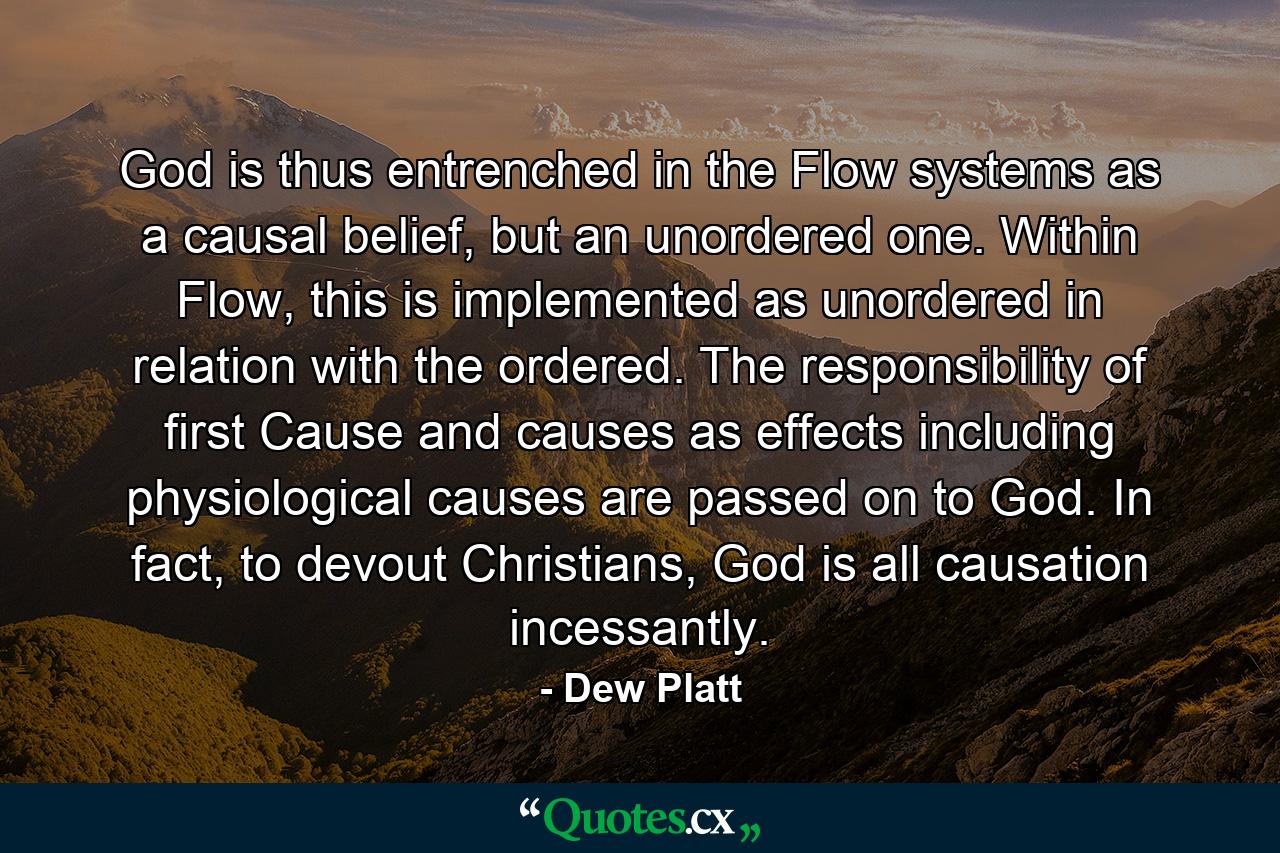 God is thus entrenched in the Flow systems as a causal belief, but an unordered one. Within Flow, this is implemented as unordered in relation with the ordered. The responsibility of first Cause and causes as effects including physiological causes are passed on to God. In fact, to devout Christians, God is all causation incessantly. - Quote by Dew Platt