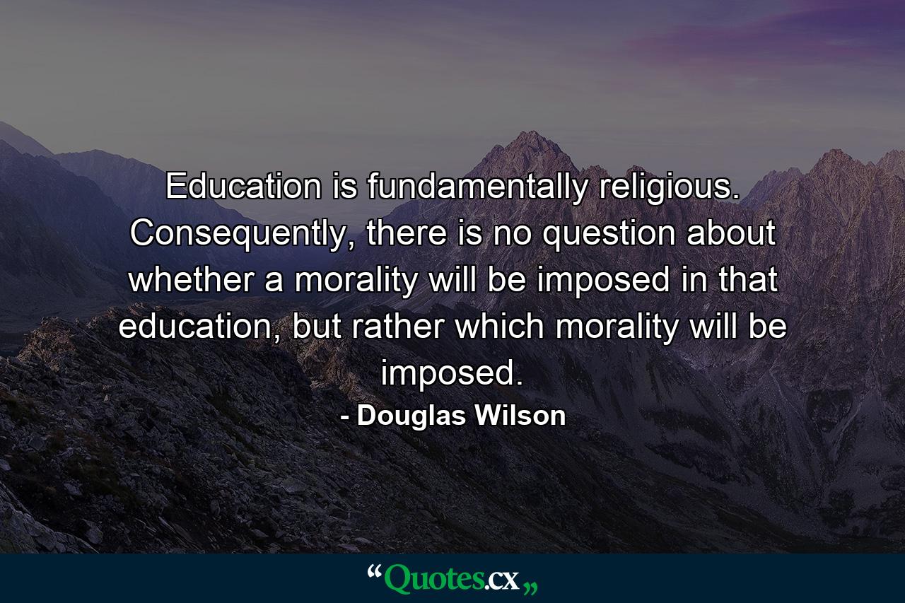 Education is fundamentally religious. Consequently, there is no question about whether a morality will be imposed in that education, but rather which morality will be imposed. - Quote by Douglas Wilson