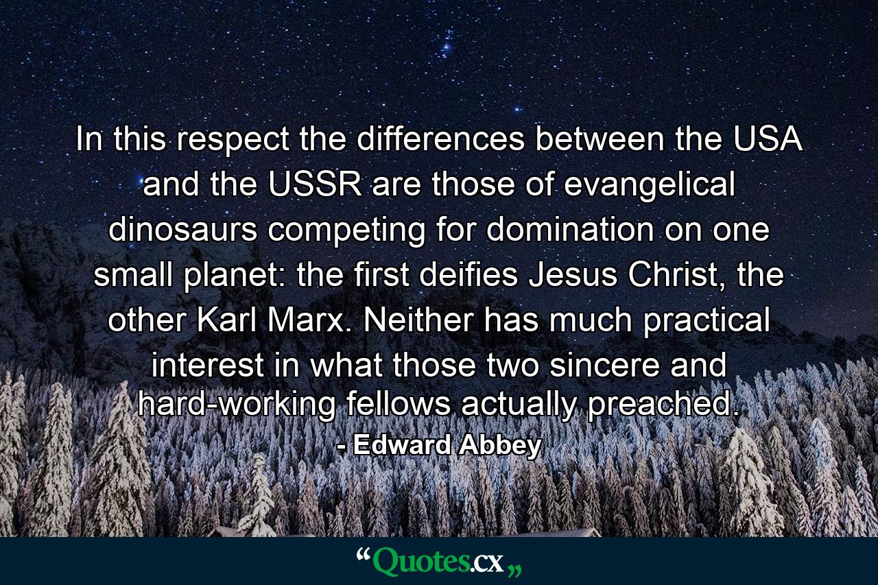 In this respect the differences between the USA and the USSR are those of evangelical dinosaurs competing for domination on one small planet: the first deifies Jesus Christ, the other Karl Marx. Neither has much practical interest in what those two sincere and hard-working fellows actually preached. - Quote by Edward Abbey