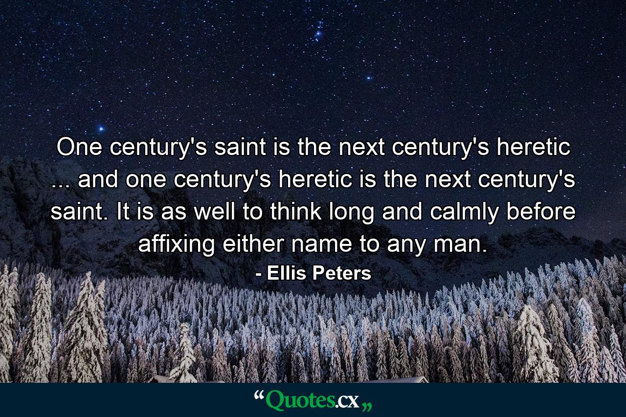 One century's saint is the next century's heretic ... and one century's heretic is the next century's saint. It is as well to think long and calmly before affixing either name to any man. - Quote by Ellis Peters