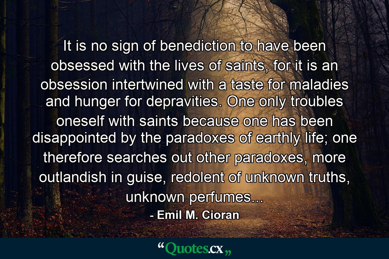 It is no sign of benediction to have been obsessed with the lives of saints, for it is an obsession intertwined with a taste for maladies and hunger for depravities. One only troubles oneself with saints because one has been disappointed by the paradoxes of earthly life; one therefore searches out other paradoxes, more outlandish in guise, redolent of unknown truths, unknown perfumes... - Quote by Emil M. Cioran