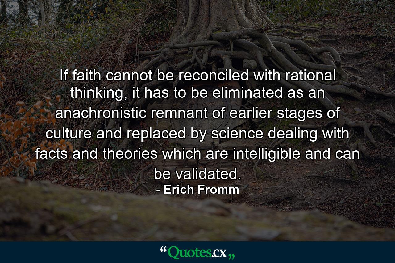 If faith cannot be reconciled with rational thinking, it has to be eliminated as an anachronistic remnant of earlier stages of culture and replaced by science dealing with facts and theories which are intelligible and can be validated. - Quote by Erich Fromm