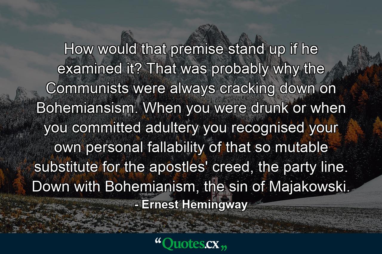 How would that premise stand up if he examined it? That was probably why the Communists were always cracking down on Bohemiansism. When you were drunk or when you committed adultery you recognised your own personal fallability of that so mutable substitute for the apostles' creed, the party line. Down with Bohemianism, the sin of Majakowski. - Quote by Ernest Hemingway