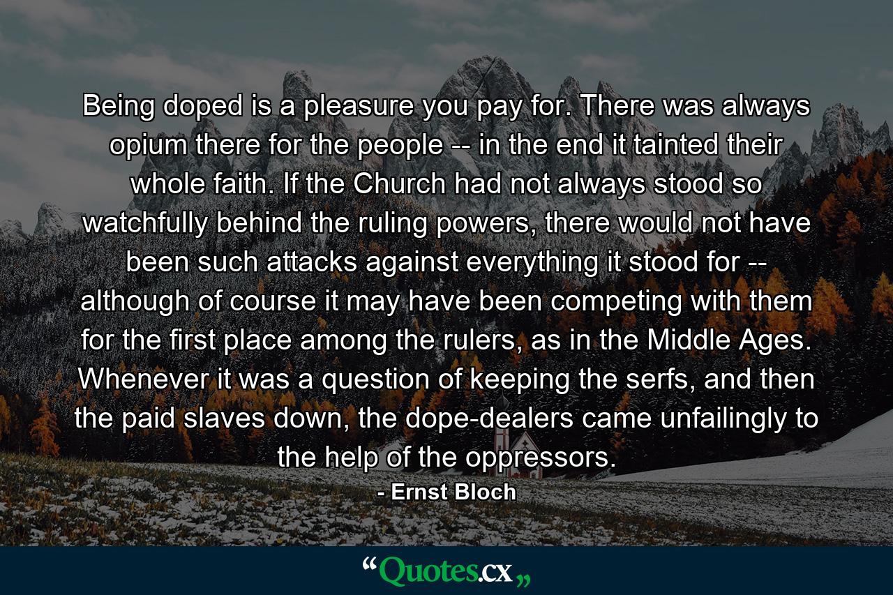 Being doped is a pleasure you pay for. There was always opium there for the people -- in the end it tainted their whole faith. If the Church had not always stood so watchfully behind the ruling powers, there would not have been such attacks against everything it stood for -- although of course it may have been competing with them for the first place among the rulers, as in the Middle Ages. Whenever it was a question of keeping the serfs, and then the paid slaves down, the dope-dealers came unfailingly to the help of the oppressors. - Quote by Ernst Bloch