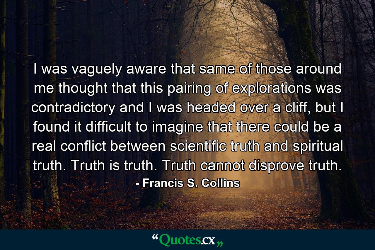 I was vaguely aware that same of those around me thought that this pairing of explorations was contradictory and I was headed over a cliff, but I found it difficult to imagine that there could be a real conflict between scientific truth and spiritual truth. Truth is truth. Truth cannot disprove truth. - Quote by Francis S. Collins