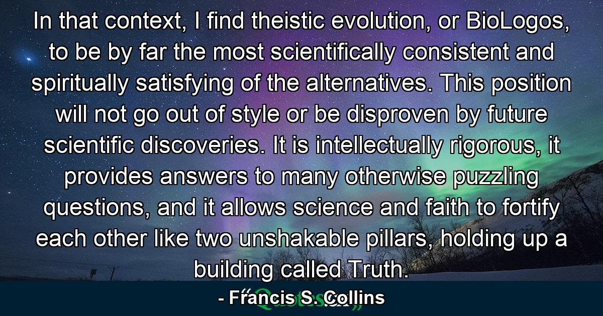 In that context, I find theistic evolution, or BioLogos, to be by far the most scientifically consistent and spiritually satisfying of the alternatives. This position will not go out of style or be disproven by future scientific discoveries. It is intellectually rigorous, it provides answers to many otherwise puzzling questions, and it allows science and faith to fortify each other like two unshakable pillars, holding up a building called Truth. - Quote by Francis S. Collins