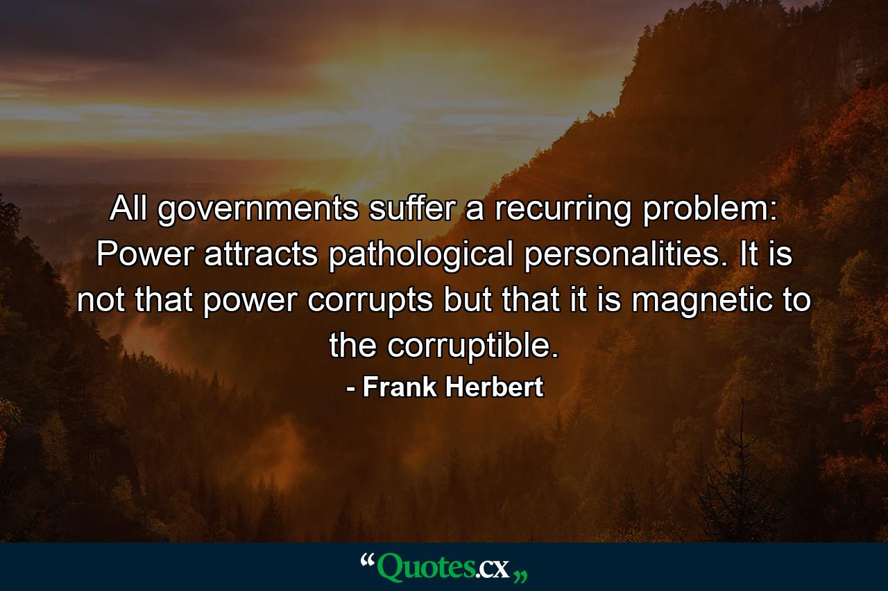 All governments suffer a recurring problem: Power attracts pathological personalities. It is not that power corrupts but that it is magnetic to the corruptible. - Quote by Frank Herbert