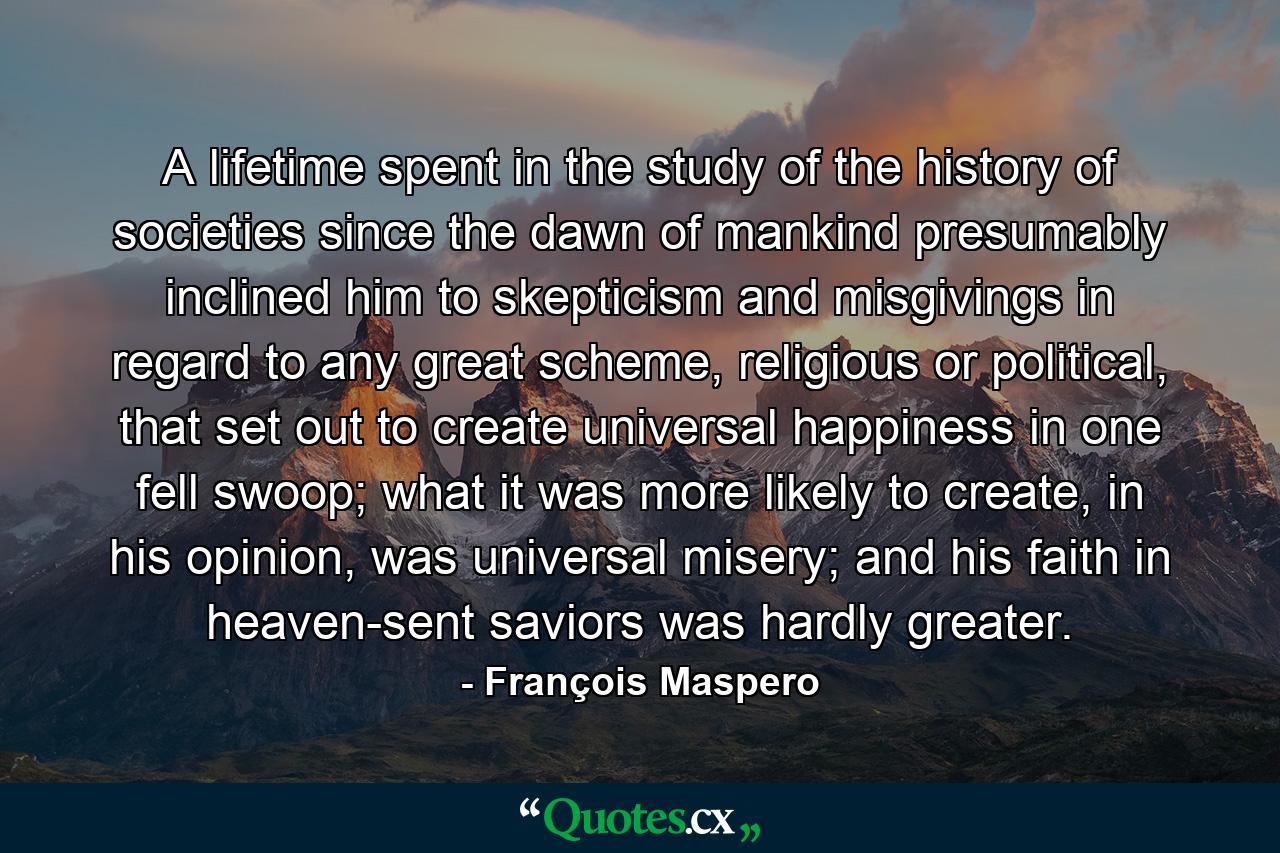 A lifetime spent in the study of the history of societies since the dawn of mankind presumably inclined him to skepticism and misgivings in regard to any great scheme, religious or political, that set out to create universal happiness in one fell swoop; what it was more likely to create, in his opinion, was universal misery; and his faith in heaven-sent saviors was hardly greater. - Quote by François Maspero