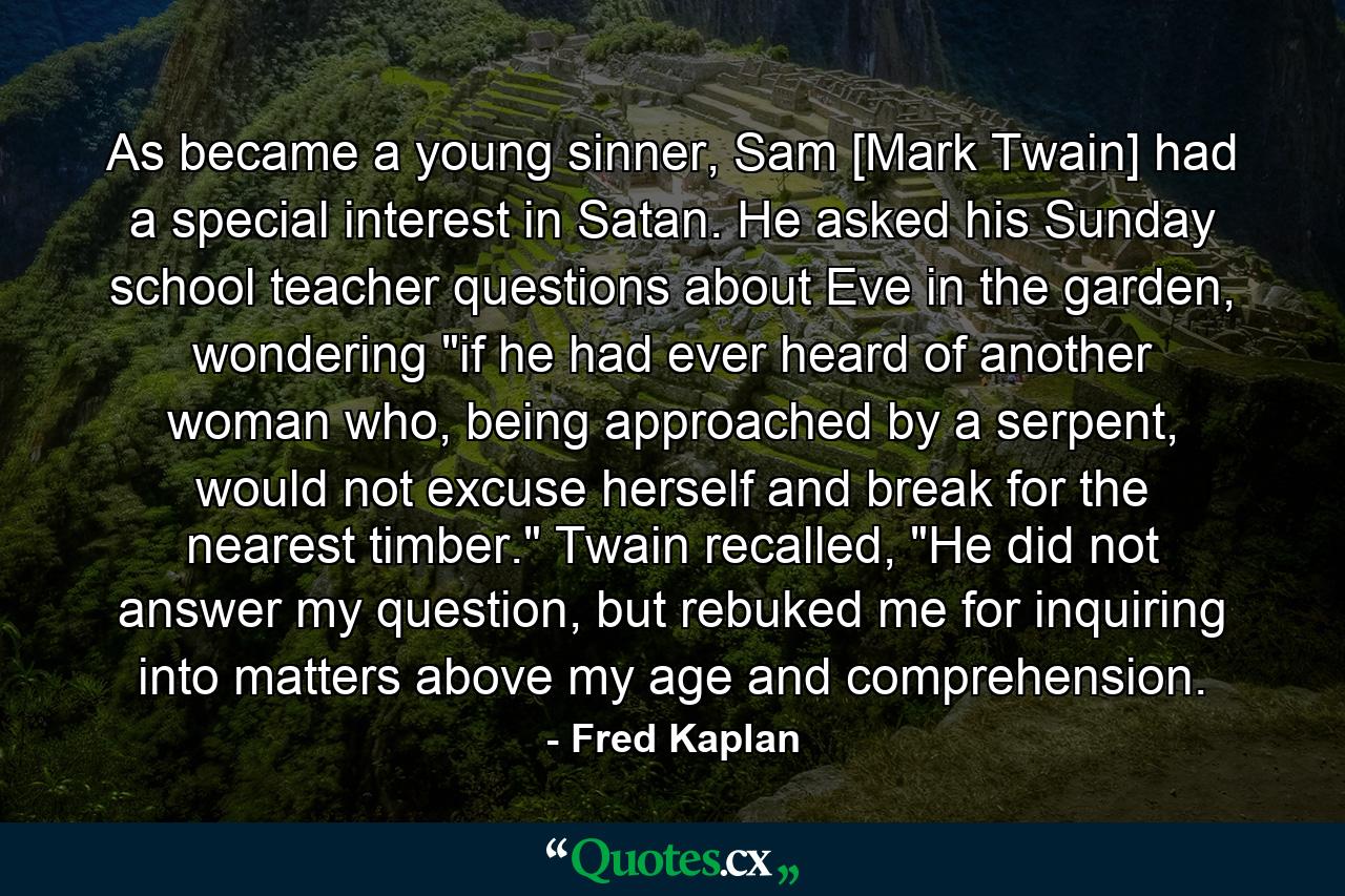 As became a young sinner, Sam [Mark Twain] had a special interest in Satan. He asked his Sunday school teacher questions about Eve in the garden, wondering 