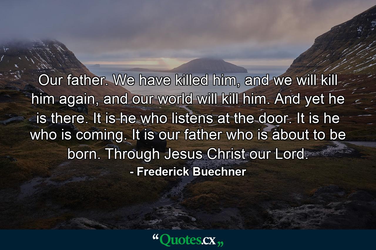 Our father. We have killed him, and we will kill him again, and our world will kill him. And yet he is there. It is he who listens at the door. It is he who is coming. It is our father who is about to be born. Through Jesus Christ our Lord. - Quote by Frederick Buechner