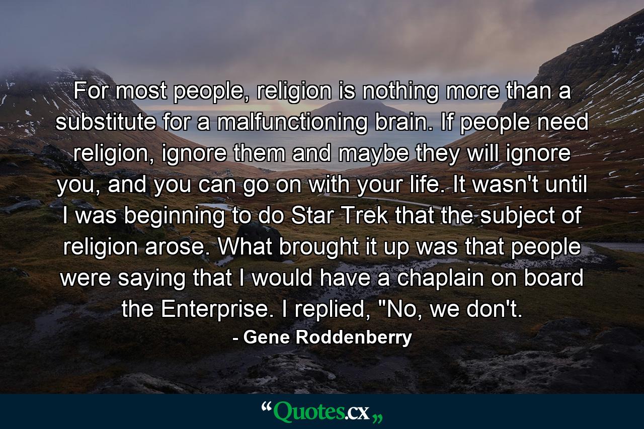 For most people, religion is nothing more than a substitute for a malfunctioning brain. If people need religion, ignore them and maybe they will ignore you, and you can go on with your life. It wasn't until I was beginning to do Star Trek that the subject of religion arose. What brought it up was that people were saying that I would have a chaplain on board the Enterprise. I replied, 