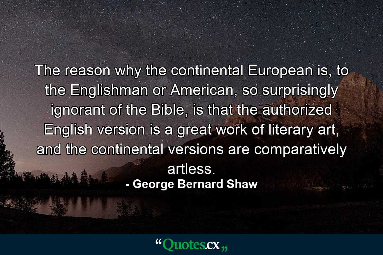 The reason why the continental European is, to the Englishman or American, so surprisingly ignorant of the Bible, is that the authorized English version is a great work of literary art, and the continental versions are comparatively artless. - Quote by George Bernard Shaw