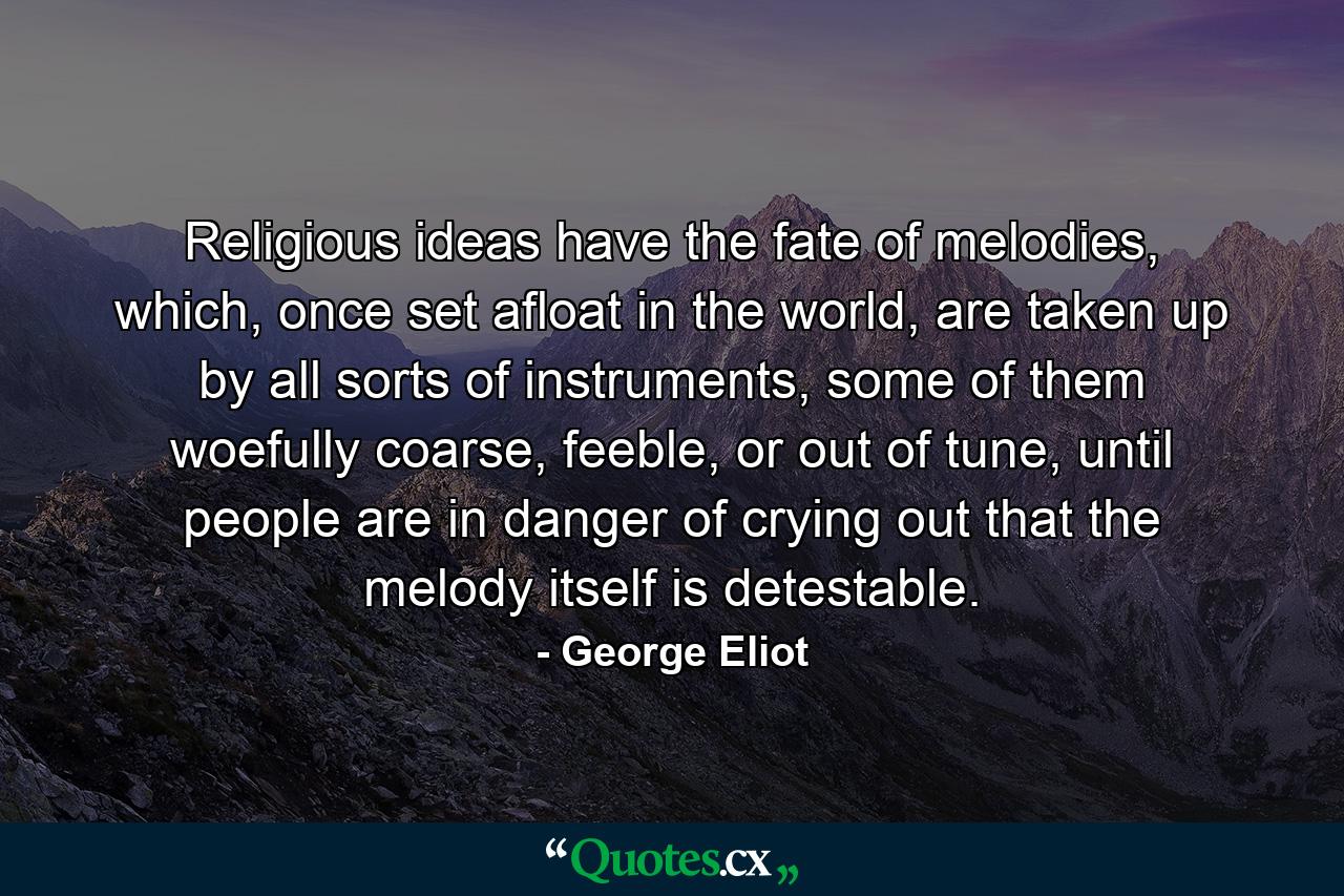 Religious ideas have the fate of melodies, which, once set afloat in the world, are taken up by all sorts of instruments, some of them woefully coarse, feeble, or out of tune, until people are in danger of crying out that the melody itself is detestable. - Quote by George Eliot