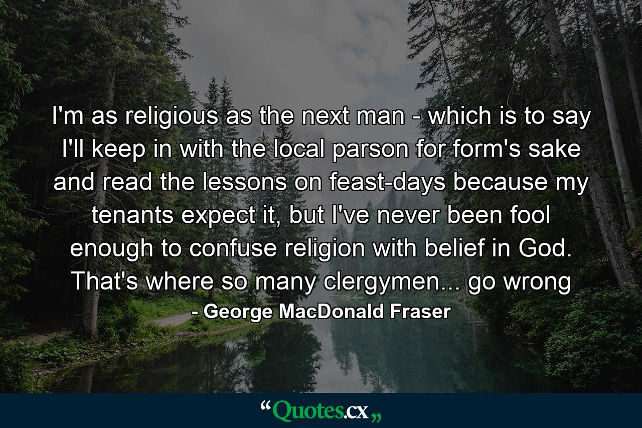 I'm as religious as the next man - which is to say I'll keep in with the local parson for form's sake and read the lessons on feast-days because my tenants expect it, but I've never been fool enough to confuse religion with belief in God. That's where so many clergymen... go wrong - Quote by George MacDonald Fraser