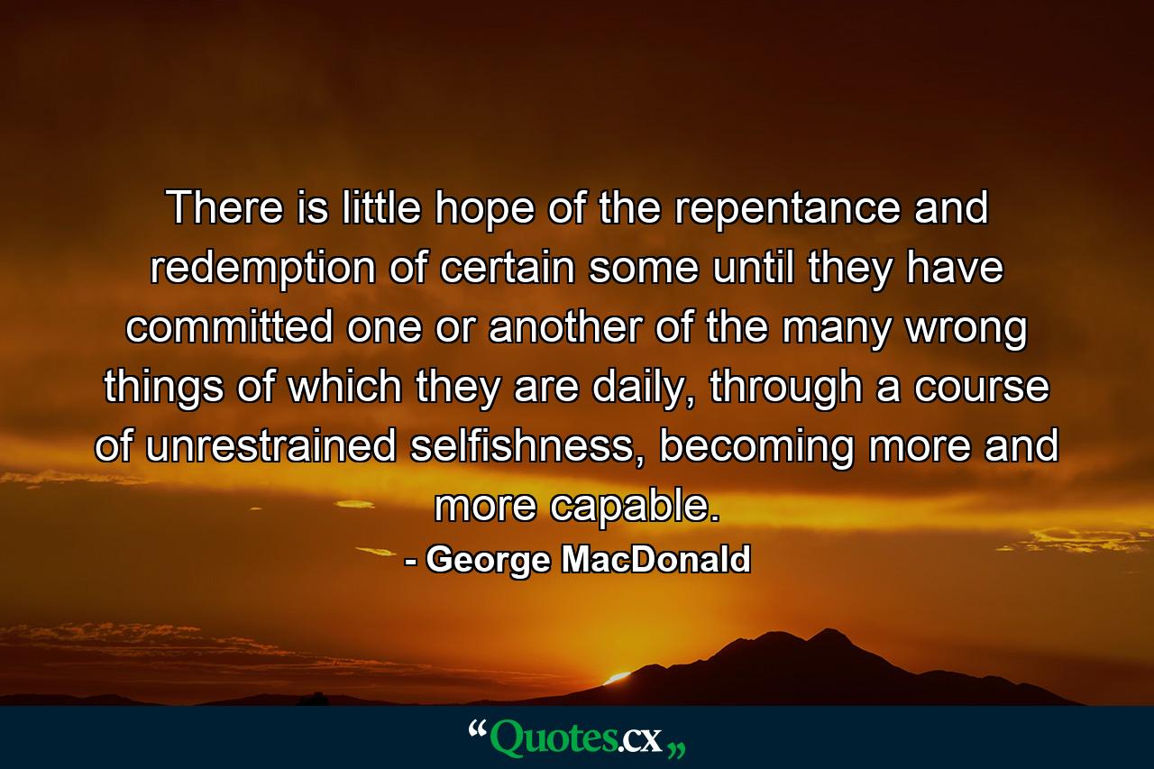 There is little hope of the repentance and redemption of certain some until they have committed one or another of the many wrong things of which they are daily, through a course of unrestrained selfishness, becoming more and more capable. - Quote by George MacDonald