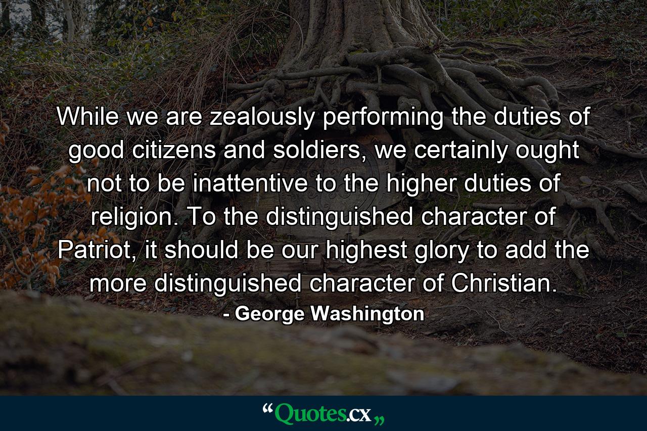 While we are zealously performing the duties of good citizens and soldiers, we certainly ought not to be inattentive to the higher duties of religion. To the distinguished character of Patriot, it should be our highest glory to add the more distinguished character of Christian. - Quote by George Washington