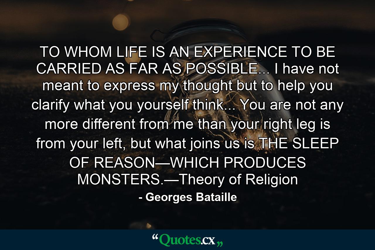 TO WHOM LIFE IS AN EXPERIENCE TO BE CARRIED AS FAR AS POSSIBLE... I have not meant to express my thought but to help you clarify what you yourself think... You are not any more different from me than your right leg is from your left, but what joins us is THE SLEEP OF REASON—WHICH PRODUCES MONSTERS.—Theory of Religion - Quote by Georges Bataille