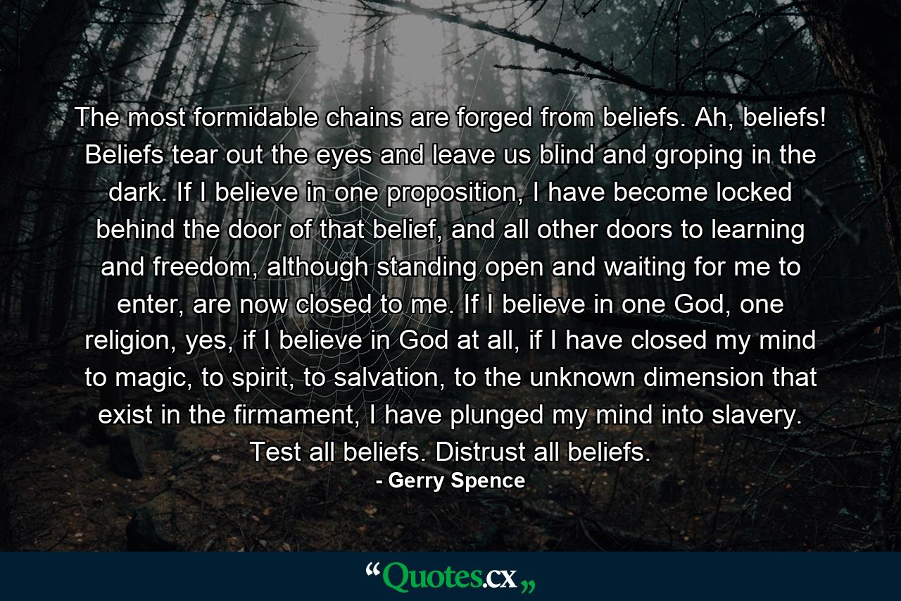 The most formidable chains are forged from beliefs. Ah, beliefs! Beliefs tear out the eyes and leave us blind and groping in the dark. If I believe in one proposition, I have become locked behind the door of that belief, and all other doors to learning and freedom, although standing open and waiting for me to enter, are now closed to me. If I believe in one God, one religion, yes, if I believe in God at all, if I have closed my mind to magic, to spirit, to salvation, to the unknown dimension that exist in the firmament, I have plunged my mind into slavery. Test all beliefs. Distrust all beliefs. - Quote by Gerry Spence