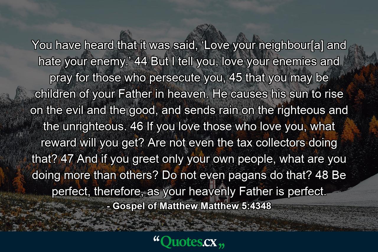 You have heard that it was said, ‘Love your neighbour[a] and hate your enemy.’ 44 But I tell you, love your enemies and pray for those who persecute you, 45 that you may be children of your Father in heaven. He causes his sun to rise on the evil and the good, and sends rain on the righteous and the unrighteous. 46 If you love those who love you, what reward will you get? Are not even the tax collectors doing that? 47 And if you greet only your own people, what are you doing more than others? Do not even pagans do that? 48 Be perfect, therefore, as your heavenly Father is perfect. - Quote by Gospel of Matthew Matthew 5:4348